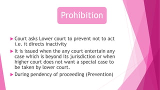  Court asks Lower court to prevent not to act
i.e. it directs inactivity
 It is issued when the any court entertain any
case which is beyond its jurisdiction or when
higher court does not want a special case to
be taken by lower court.
 During pendency of proceeding (Prevention)
Prohibition
 