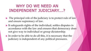 WHY DO WE NEED AN
INDEPENDENT JUDICIARY….?
 The principal role of the judiciary is to protect rule of law
and ensure supremacy of law.
 It safeguards rights of the individual, settles disputes in
accordance with the law and ensures that democracy does
not give way to individual or group dictatorship.
 In order to be able to do all this, it is necessary that the
judiciary is independent of any political pressures.
 