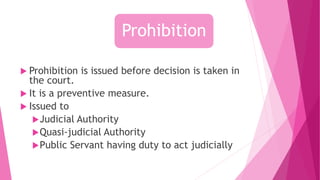  Prohibition is issued before decision is taken in
the court.
 It is a preventive measure.
 Issued to
Judicial Authority
Quasi-judicial Authority
Public Servant having duty to act judicially
Prohibition
 