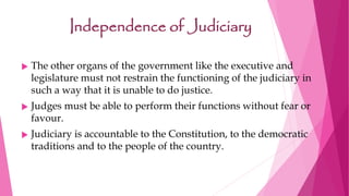 Independence of Judiciary
 The other organs of the government like the executive and
legislature must not restrain the functioning of the judiciary in
such a way that it is unable to do justice.
 Judges must be able to perform their functions without fear or
favour.
 Judiciary is accountable to the Constitution, to the democratic
traditions and to the people of the country.
 