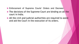  Enforcement of Supreme Courts’ Orders and Decrees:
 The decisions of the Supreme Court are binding on all the
court in India.
 All the civil and judicial authorities are required to assist
and aid the Court in the execution of its orders.
 
