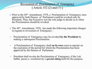Revocation of Proclamation of Emergency
[ Article 352 (2) and (7) ]
 Prior to the 44th Amendment, 1978, a Proclamation of Emergency once
approved by both Houses of Parliament could be revoked only by
President. Thus, the Executive was the sole judge to decide as to when
the Proclamation should be revoked.
 The 44th Amendment, 1978, has made the following important changes
in regards to revocation of Emergency –
• Proclamation of Emergency may be revoked by the President by
making a subsequent Proclamation.
• A Proclamation of Emergency shall on its own cease to operate on
the expiration of the period for which the Proclamation has been
approved by the Houses of Parliament.
• President shall revoke the Proclamation of Emergency, if the Lok
Sabha passes a resolution by a special sitting held for this purpose.
 