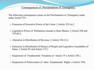 Consequences of Proclamation of Emergency
The following consequences ensue on the Proclamation of Emergency made
under Article 352 –
 Extension of Executive Power of the Union [ Article 353 (a) ]
 Legislative Power of Parliament extends to State Matters [ Article 250 and
353 (b) ]
 Alteration in Distribution of Revenue [ Article 354 (1) ]
 Extension in Distribution of Houses of People and Legislative Assemblies of
States [ Article 83 and Article 172 ]
 Suspension of Fundamental Freedoms of Article 19 [ Article 358 ]
 Suspension of Enforcement of other Fundamental Rights [ Article 359]
 
