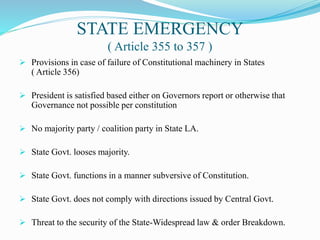 STATE EMERGENCY
( Article 355 to 357 )
 Provisions in case of failure of Constitutional machinery in States
( Article 356)
 President is satisfied based either on Governors report or otherwise that
Governance not possible per constitution
 No majority party / coalition party in State LA.
 State Govt. looses majority.
 State Govt. functions in a manner subversive of Constitution.
 State Govt. does not comply with directions issued by Central Govt.
 Threat to the security of the State-Widespread law & order Breakdown.
 