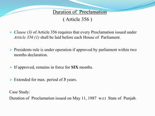 Duration of Proclamation
( Article 356 )
 Clause (3) of Article 356 requires that every Proclamation issued under
Article 356 (1) shall be laid before each House of Parliament.
 Presidents rule is under operation if approved by parliament within two
months declaration.
 If approved, remains in force for SIX months.
 Extended for max. period of 3 years.
Case Study:
Duration of Proclamation issued on May 11, 1987 w.r.t State of Punjab.
 