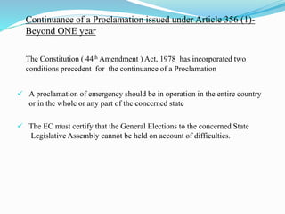 Continuance of a Proclamation issued under Article 356 (1)-
Beyond ONE year
The Constitution ( 44th Amendment ) Act, 1978 has incorporated two
conditions precedent for the continuance of a Proclamation
 A proclamation of emergency should be in operation in the entire country
or in the whole or any part of the concerned state
 The EC must certify that the General Elections to the concerned State
Legislative Assembly cannot be held on account of difficulties.
 