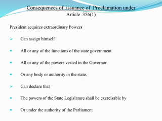 Consequences of issuance of Proclamation under
Article 356(1)
President acquires extraordinary Powers
 Can assign himself
 All or any of the functions of the state government
 All or any of the powers vested in the Governor
 Or any body or authority in the state.
 Can declare that
 The powers of the State Legislature shall be exercisable by
 Or under the authority of the Parliament
 