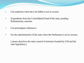  Can authorize when the Lok Sabha is not in session
 Expenditure from the Consolidated Fund of the state, pending
Parliamentary sanction
 Can promulgate ordinances
 For the administration of the state when the Parliament is not in session.
[ means dissolves the state council of ministers headed by CM and the
state legislature.]
 