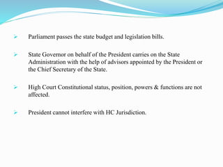  Parliament passes the state budget and legislation bills.
 State Governor on behalf of the President carries on the State
Administration with the help of advisors appointed by the President or
the Chief Secretary of the State.
 High Court Constitutional status, position, powers & functions are not
affected.
 President cannot interfere with HC Jurisdiction.
 