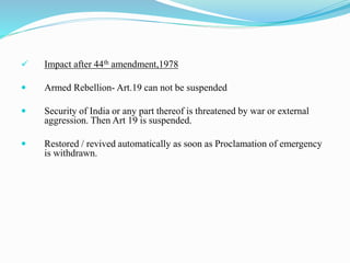  Impact after 44th amendment,1978
 Armed Rebellion- Art.19 can not be suspended
 Security of India or any part thereof is threatened by war or external
aggression. Then Art 19 is suspended.
 Restored / revived automatically as soon as Proclamation of emergency
is withdrawn.
 