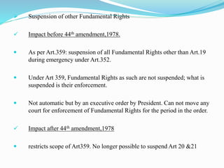  Suspension of other Fundamental Rights
 Impact before 44th amendment,1978.
 As per Art.359: suspension of all Fundamental Rights other than Art.19
during emergency under Art.352.
 Under Art 359, Fundamental Rights as such are not suspended; what is
suspended is their enforcement.
 Not automatic but by an executive order by President. Can not move any
court for enforcement of Fundamental Rights for the period in the order.
 Impact after 44th amendment,1978
 restricts scope of Art359. No longer possible to suspend Art 20 &21
 
