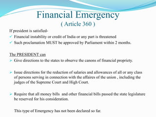Financial Emergency
( Article 360 )
If president is satisfied-
 Financial instability or credit of India or any part is threatened
 Such proclamation MUST be approved by Parliament within 2 months.
The PRESIDENT can
 Give directions to the states to observe the canons of financial propriety.
 Issue directions for the reduction of salaries and allowances of all or any class
of persons serving in connection with the affaires of the union , including the
judges of the Supreme Court and High Court.
 Require that all money bills and other financial bills passed the state legislature
be reserved for his consideration.
This type of Emergency has not been declared so far.
 