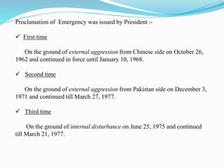 Proclamation of Emergency was issued by President :-
 First time
On the ground of external aggression from Chinese side on October 26,
1962 and continued in force until January 10, 1968.
 Second time
On the ground of external aggression from Pakistan side on December 3,
1971 and continued till March 27, 1977.
 Third time
On the ground of internal disturbance on June 25, 1975 and continued
till March 21, 1977.
 