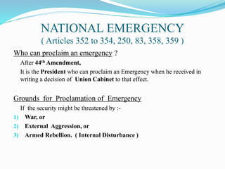 NATIONAL EMERGENCY
( Articles 352 to 354, 250, 83, 358, 359 )
Who can proclaim an emergency ?
After 44th Amendment,
It is the President who can proclaim an Emergency when he received in
writing a decision of Union Cabinet to that effect.
Grounds for Proclamation of Emergency
If the security might be threatened by :-
1) War, or
2) External Aggression, or
3) Armed Rebellion. ( Internal Disturbance )
 
