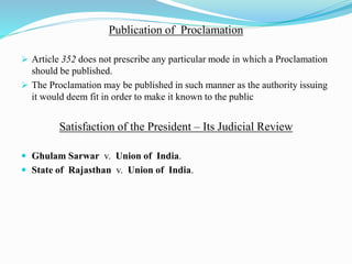 Publication of Proclamation
 Article 352 does not prescribe any particular mode in which a Proclamation
should be published.
 The Proclamation may be published in such manner as the authority issuing
it would deem fit in order to make it known to the public
Satisfaction of the President – Its Judicial Review
 Ghulam Sarwar v. Union of India.
 State of Rajasthan v. Union of India.
 
