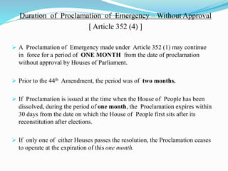 Duration of Proclamation of Emergency – Without Approval
[ Article 352 (4) ]
 A Proclamation of Emergency made under Article 352 (1) may continue
in force for a period of ONE MONTH from the date of proclamation
without approval by Houses of Parliament.
 Prior to the 44th Amendment, the period was of two months.
 If Proclamation is issued at the time when the House of People has been
dissolved, during the period of one month, the Proclamation expires within
30 days from the date on which the House of People first sits after its
reconstitution after elections.
 If only one of either Houses passes the resolution, the Proclamation ceases
to operate at the expiration of this one month.
 