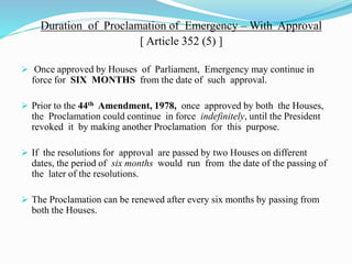 Duration of Proclamation of Emergency – With Approval
[ Article 352 (5) ]
 Once approved by Houses of Parliament, Emergency may continue in
force for SIX MONTHS from the date of such approval.
 Prior to the 44th Amendment, 1978, once approved by both the Houses,
the Proclamation could continue in force indefinitely, until the President
revoked it by making another Proclamation for this purpose.
 If the resolutions for approval are passed by two Houses on different
dates, the period of six months would run from the date of the passing of
the later of the resolutions.
 The Proclamation can be renewed after every six months by passing from
both the Houses.
 
