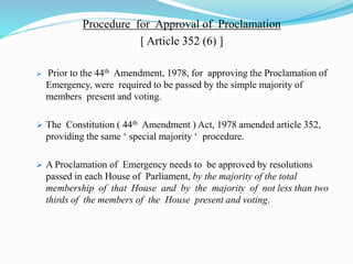 Procedure for Approval of Proclamation
[ Article 352 (6) ]
 Prior to the 44th Amendment, 1978, for approving the Proclamation of
Emergency, were required to be passed by the simple majority of
members present and voting.
 The Constitution ( 44th Amendment ) Act, 1978 amended article 352,
providing the same ‘ special majority ‘ procedure.
 A Proclamation of Emergency needs to be approved by resolutions
passed in each House of Parliament, by the majority of the total
membership of that House and by the majority of not less than two
thirds of the members of the House present and voting.
 