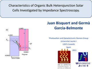 Characteristics of Organic Bulk Heterojunction Solar Cells Investigated by Impedance Spectroscopy. Juan Bisquert and Germà Garcia-Belmonte Photovoltaic and Optoelectronic Devices Group Universitat Jaume I 12071 Castelló Spain Boston 30-11-2011 