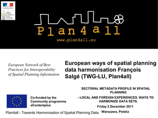 European Network of Best          European ways of spatial planning
 Practices for Interoperability    data harmonisation François
 of Spatial Planning Information
                                   Salgé (TWG-LU, Plan4all)

                                             SECTORAL METADATA PROFILE IN SPATIAL
                                                           PLANNING
              Co-funded by the             - LOCAL AND FOREIGN EXPERIENCES, WAYS TO
              Community programme                      HARMONIZE DATA SETS.
              eContentplus                            Friday 2 December 2011
Plan4all - Towards Harmonisation of Spatial Planning Data Warszawa, Polska
 