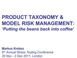 PRODUCT TAXONOMY &
MODEL RISK MANAGEMENT:
‘Putting the beans back into coffee’



Markus Krebsz
6th Annual Stress Testing Conference
30 Nov - 2 Dec 2011, London
 