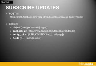 REALTIME


    SUBSCRIBE UPDATES
    » POST an
           https://graph.facebook.com/<app-id>/subscriptions?access_token=<token>


    » Content
       » object (user|permission|pages)
       » callback_url (http://www.myapp.com/facebook/endpoint)
       » verify_token (APP_CONFIG[:hub_challenge])
       » fields (z.B. „friends,likes“)
 