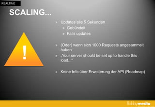 REALTIME


    SCALING...
                 » Updates alle 5 Sekunden
                    » Gebündelt
                    » Falls updates

                 » (Oder) wenn sich 1000 Requests angesammelt


           !       haben
                 » „Your server should be set up to handle this
                   load...“

                 » Keine Info über Erweiterung der API (Roadmap)
 