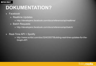 BATCH RQST


    DOKUMENTATION?
    » Facebook
       » Realtime Updates
             » http://developers.facebook.com/docs/reference/api/realtime/
         » Batch Requests
             » http://developers.facebook.com/docs/reference/api/batch/


    » Real-Time API + Spotify
             » http://www.scribd.com/doc/32403557/Building-real-time-updates-for-the-
               Graph-API
 