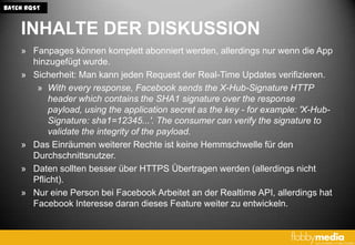 BATCH RQST


    INHALTE DER DISKUSSION
    » Fanpages können komplett abonniert werden, allerdings nur wenn die App
      hinzugefügt wurde.
    » Sicherheit: Man kann jeden Request der Real-Time Updates verifizieren.
       » With every response, Facebook sends the X-Hub-Signature HTTP
          header which contains the SHA1 signature over the response
          payload, using the application secret as the key - for example: 'X-Hub-
          Signature: sha1=12345...'. The consumer can verify the signature to
          validate the integrity of the payload.
    » Das Einräumen weiterer Rechte ist keine Hemmschwelle für den
      Durchschnittsnutzer.
    » Daten sollten besser über HTTPS Übertragen werden (allerdings nicht
      Pflicht).
    » Nur eine Person bei Facebook Arbeitet an der Realtime API, allerdings hat
      Facebook Interesse daran dieses Feature weiter zu entwickeln.
 