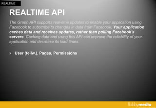 REALTIME


    REALTIME API
    The Graph API supports real-time updates to enable your application using
    Facebook to subscribe to changes in data from Facebook. Your application
    caches data and receives updates, rather than polling Facebook’s
    servers. Caching data and using this API can improve the reliability of your
    application and decrease its load times.

    » User (teilw.), Pages, Permissions
 