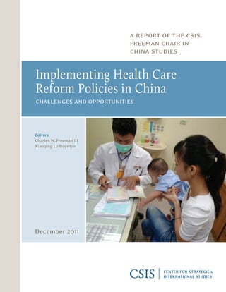 a report of the csis
                                                                         freeman chair in
                                                                         china studies


                                               Implementing Health Care
                                               Reform Policies in China
                                               challenges and opportunities


1800 K Street, NW  |  Washington, DC 20006
Tel: (202) 887-0200  |  Fax: (202) 775-3199
                                               Editors
E-mail: books@csis.org  |  Web: www.csis.org
                                               Charles W. Freeman III
                                               Xiaoqing Lu Boynton




                                               December 2011

ISBN 978-0-89206-679-7




 Ë|xHSKITCy06 797zv*:+:!:+:!
 