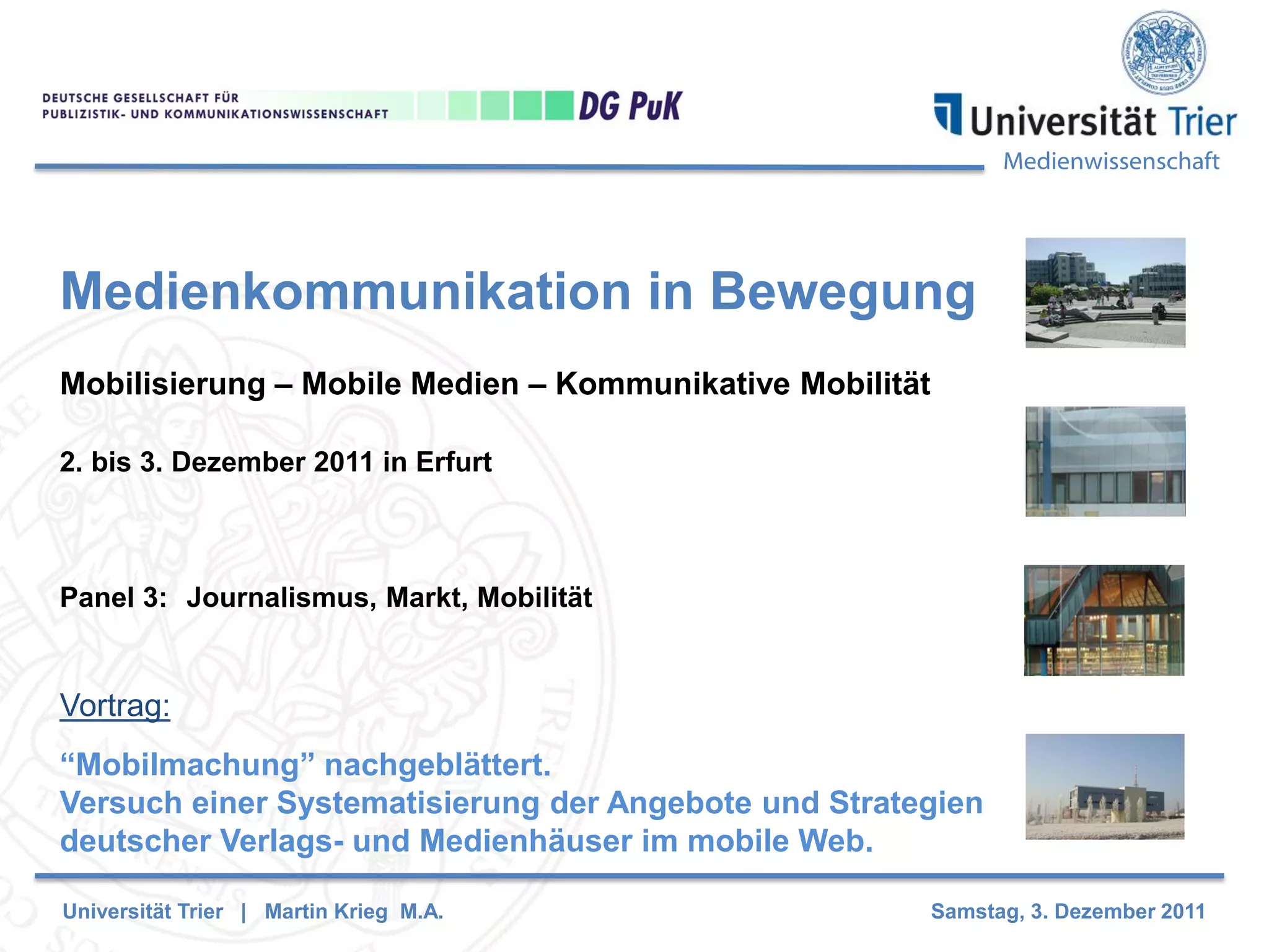 Medienwissenschaft
Medienkommunikation in Bewegung
Mobilisierung – Mobile Medien – Kommunikative Mobilität
2. bis 3. Dezember 2011 in Erfurt
Panel 3: Journalismus, Markt, Mobilität
Vortrag:
“Mobilmachung” nachgeblättert.
Versuch einer Systematisierung der Angebote und Strategien
deutscher Verlags- und Medienhäuser im mobile Web.
Universität Trier | Martin Krieg M.A. Samstag, 3. Dezember 2011
 