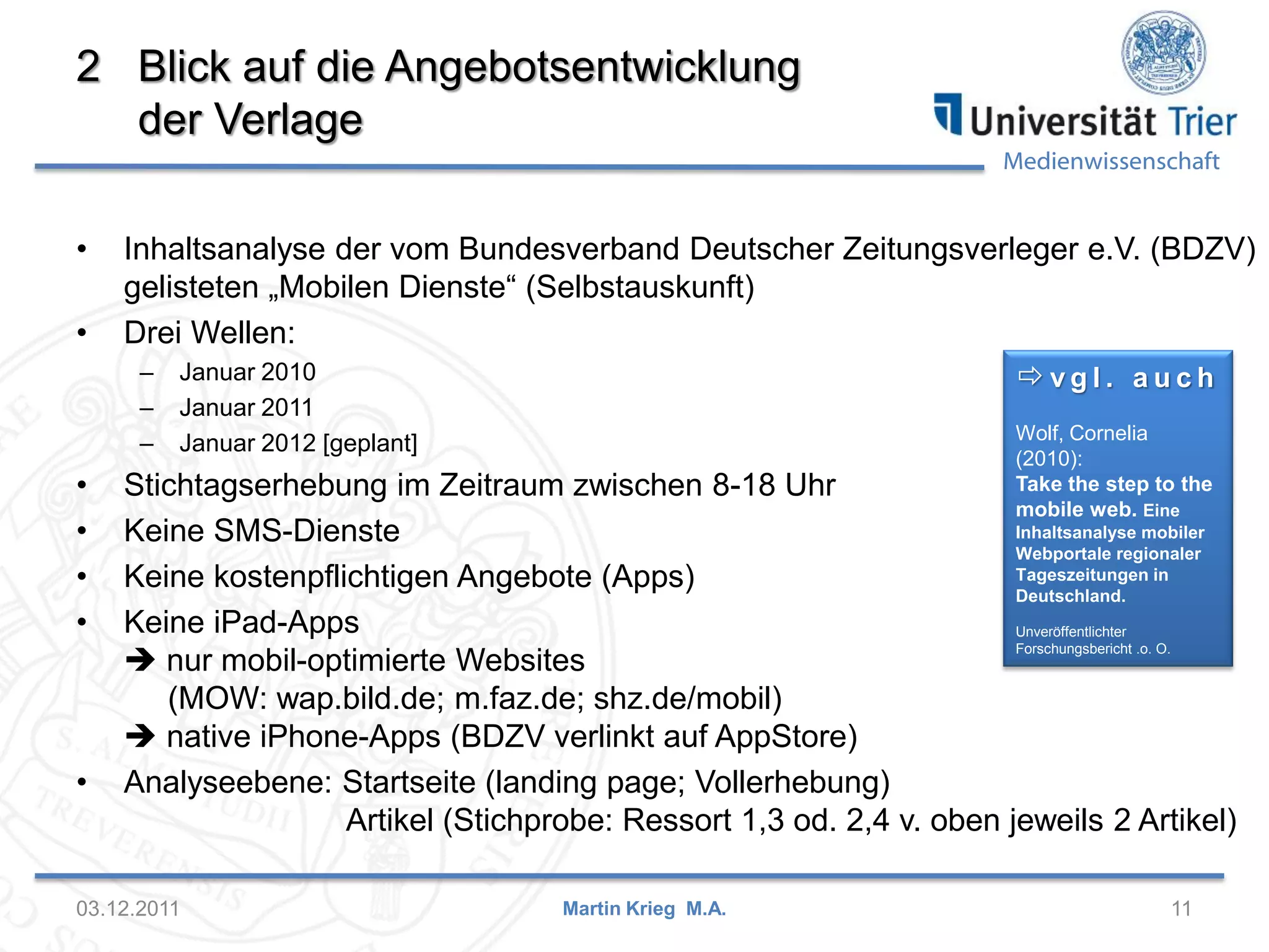Medienwissenschaft
2 Blick auf die Angebotsentwicklung
der Verlage
• Inhaltsanalyse der vom Bundesverband Deutscher Zeitungsverleger e.V. (BDZV)
gelisteten „Mobilen Dienste“ (Selbstauskunft)
• Drei Wellen:
– Januar 2010
– Januar 2011
– Januar 2012 [geplant]
• Stichtagserhebung im Zeitraum zwischen 8-18 Uhr
• Keine SMS-Dienste
• Keine kostenpflichtigen Angebote (Apps)
• Keine iPad-Apps
 nur mobil-optimierte Websites
(MOW: wap.bild.de; m.faz.de; shz.de/mobil)
 native iPhone-Apps (BDZV verlinkt auf AppStore)
• Analyseebene: Startseite (landing page; Vollerhebung)
Artikel (Stichprobe: Ressort 1,3 od. 2,4 v. oben jeweils 2 Artikel)
03.12.2011 11Martin Krieg M.A.
 v g l . a u c h
Wolf, Cornelia
(2010):
Take the step to the
mobile web. Eine
Inhaltsanalyse mobiler
Webportale regionaler
Tageszeitungen in
Deutschland.
Unveröffentlichter
Forschungsbericht .o. O.
 