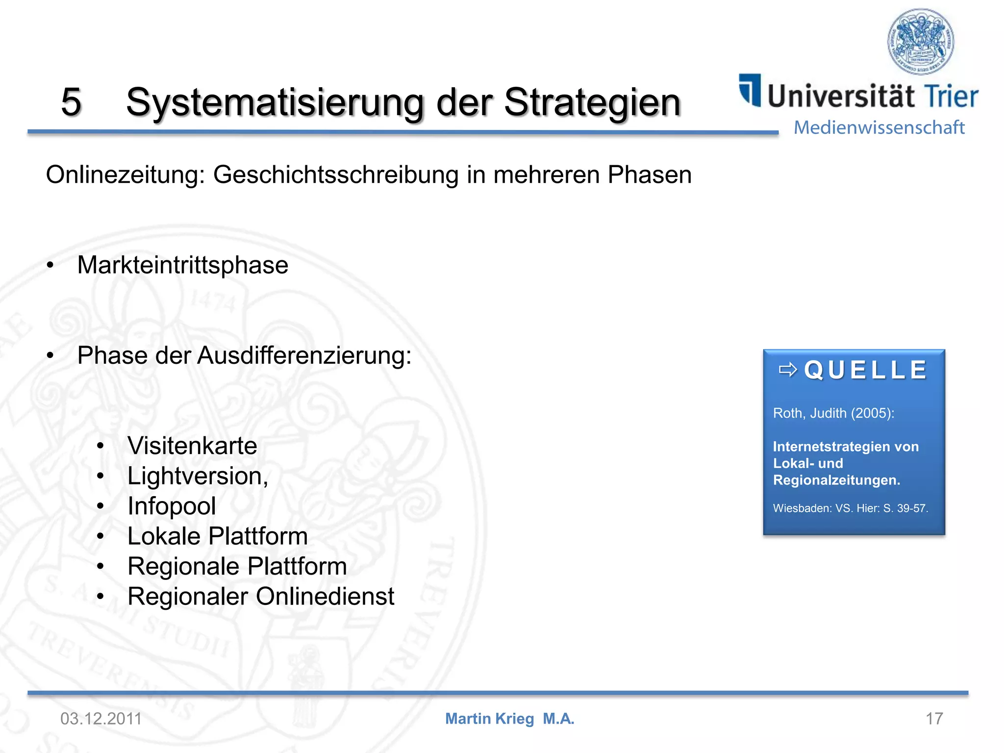 Medienwissenschaft
5 Systematisierung der Strategien
03.12.2011 17Martin Krieg M.A.
 Q U E L L E
Roth, Judith (2005):
Internetstrategien von
Lokal- und
Regionalzeitungen.
Wiesbaden: VS. Hier: S. 39-57.
Onlinezeitung: Geschichtsschreibung in mehreren Phasen
• Markteintrittsphase
• Phase der Ausdifferenzierung:
• Visitenkarte
• Lightversion,
• Infopool
• Lokale Plattform
• Regionale Plattform
• Regionaler Onlinedienst
 
