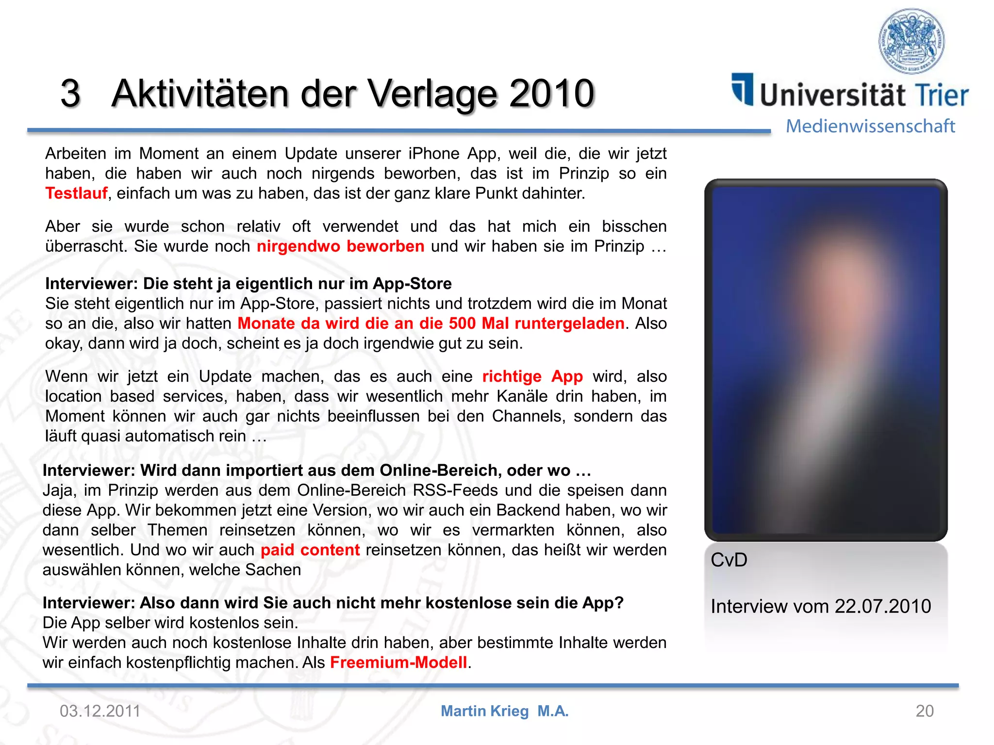 Medienwissenschaft
3 Aktivitäten der Verlage 2010
03.12.2011 20Martin Krieg M.A.
CvD
Interview vom 22.07.2010
Interviewer: Wird dann importiert aus dem Online-Bereich, oder wo …
Jaja, im Prinzip werden aus dem Online-Bereich RSS-Feeds und die speisen dann
diese App. Wir bekommen jetzt eine Version, wo wir auch ein Backend haben, wo wir
dann selber Themen reinsetzen können, wo wir es vermarkten können, also
wesentlich. Und wo wir auch paid content reinsetzen können, das heißt wir werden
auswählen können, welche Sachen
Interviewer: Also dann wird Sie auch nicht mehr kostenlose sein die App?
Die App selber wird kostenlos sein.
Wir werden auch noch kostenlose Inhalte drin haben, aber bestimmte Inhalte werden
wir einfach kostenpflichtig machen. Als Freemium-Modell.
Arbeiten im Moment an einem Update unserer iPhone App, weil die, die wir jetzt
haben, die haben wir auch noch nirgends beworben, das ist im Prinzip so ein
Testlauf, einfach um was zu haben, das ist der ganz klare Punkt dahinter.
Aber sie wurde schon relativ oft verwendet und das hat mich ein bisschen
überrascht. Sie wurde noch nirgendwo beworben und wir haben sie im Prinzip …
Interviewer: Die steht ja eigentlich nur im App-Store
Sie steht eigentlich nur im App-Store, passiert nichts und trotzdem wird die im Monat
so an die, also wir hatten Monate da wird die an die 500 Mal runtergeladen. Also
okay, dann wird ja doch, scheint es ja doch irgendwie gut zu sein.
Wenn wir jetzt ein Update machen, das es auch eine richtige App wird, also
location based services, haben, dass wir wesentlich mehr Kanäle drin haben, im
Moment können wir auch gar nichts beeinflussen bei den Channels, sondern das
läuft quasi automatisch rein …
 