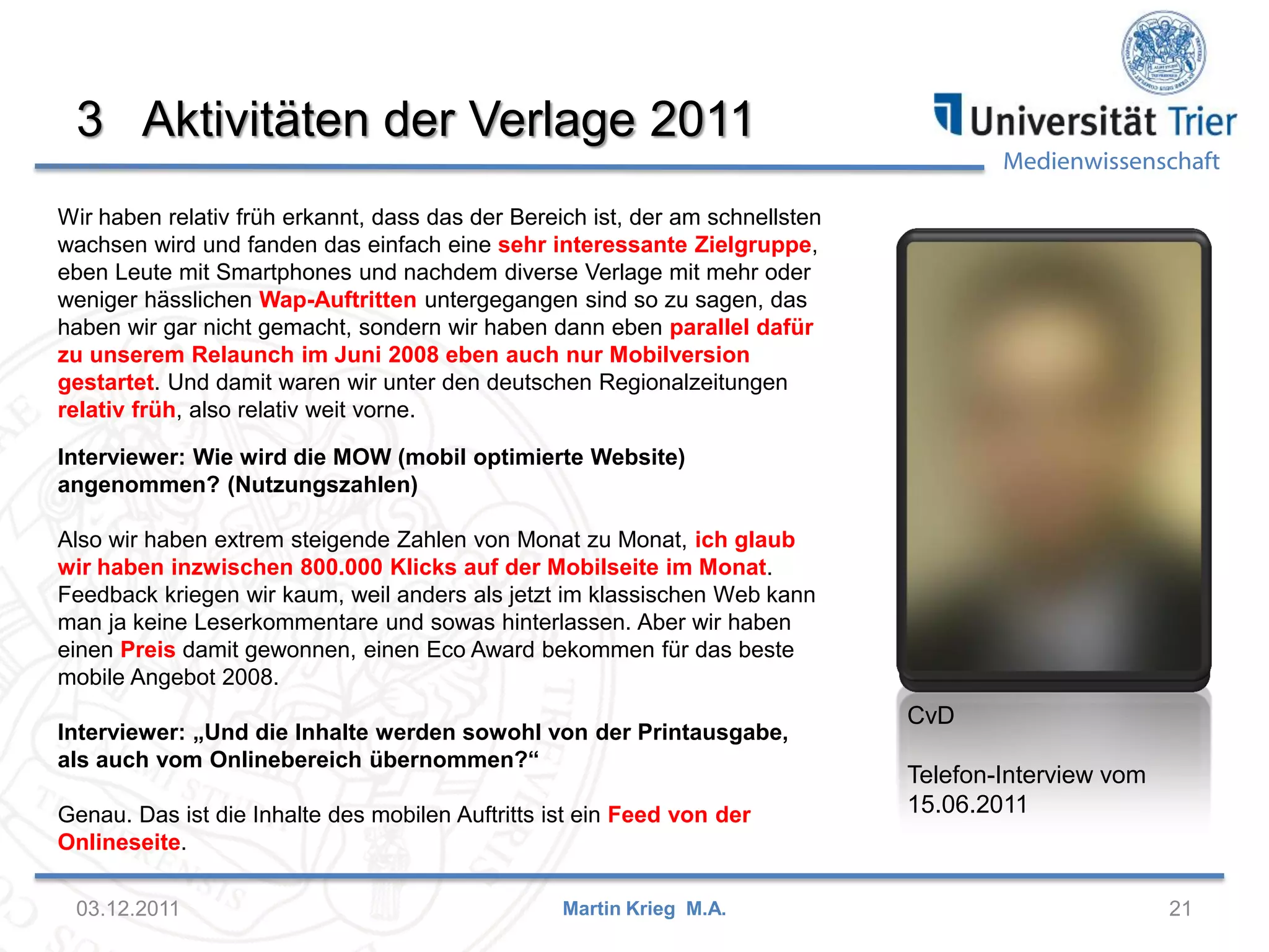 Medienwissenschaft
3 Aktivitäten der Verlage 2011
03.12.2011 21Martin Krieg M.A.
CvD
Telefon-Interview vom
15.06.2011
Wir haben relativ früh erkannt, dass das der Bereich ist, der am schnellsten
wachsen wird und fanden das einfach eine sehr interessante Zielgruppe,
eben Leute mit Smartphones und nachdem diverse Verlage mit mehr oder
weniger hässlichen Wap-Auftritten untergegangen sind so zu sagen, das
haben wir gar nicht gemacht, sondern wir haben dann eben parallel dafür
zu unserem Relaunch im Juni 2008 eben auch nur Mobilversion
gestartet. Und damit waren wir unter den deutschen Regionalzeitungen
relativ früh, also relativ weit vorne.
Interviewer: Wie wird die MOW (mobil optimierte Website)
angenommen? (Nutzungszahlen)
Also wir haben extrem steigende Zahlen von Monat zu Monat, ich glaub
wir haben inzwischen 800.000 Klicks auf der Mobilseite im Monat.
Feedback kriegen wir kaum, weil anders als jetzt im klassischen Web kann
man ja keine Leserkommentare und sowas hinterlassen. Aber wir haben
einen Preis damit gewonnen, einen Eco Award bekommen für das beste
mobile Angebot 2008.
Interviewer: „Und die Inhalte werden sowohl von der Printausgabe,
als auch vom Onlinebereich übernommen?“
Genau. Das ist die Inhalte des mobilen Auftritts ist ein Feed von der
Onlineseite.
 