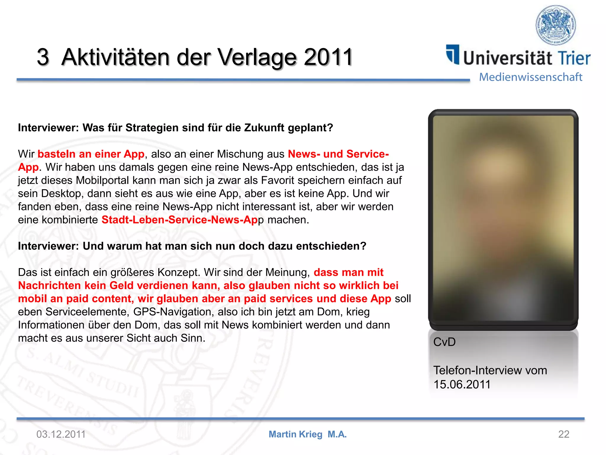 Medienwissenschaft
3 Aktivitäten der Verlage 2011
03.12.2011 22Martin Krieg M.A.
CvD
Telefon-Interview vom
15.06.2011
Interviewer: Was für Strategien sind für die Zukunft geplant?
Wir basteln an einer App, also an einer Mischung aus News- und Service-
App. Wir haben uns damals gegen eine reine News-App entschieden, das ist ja
jetzt dieses Mobilportal kann man sich ja zwar als Favorit speichern einfach auf
sein Desktop, dann sieht es aus wie eine App, aber es ist keine App. Und wir
fanden eben, dass eine reine News-App nicht interessant ist, aber wir werden
eine kombinierte Stadt-Leben-Service-News-App machen.
Interviewer: Und warum hat man sich nun doch dazu entschieden?
Das ist einfach ein größeres Konzept. Wir sind der Meinung, dass man mit
Nachrichten kein Geld verdienen kann, also glauben nicht so wirklich bei
mobil an paid content, wir glauben aber an paid services und diese App soll
eben Serviceelemente, GPS-Navigation, also ich bin jetzt am Dom, krieg
Informationen über den Dom, das soll mit News kombiniert werden und dann
macht es aus unserer Sicht auch Sinn.
 