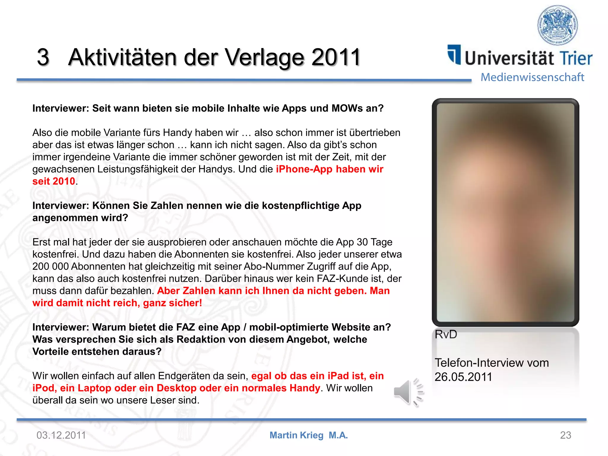 Medienwissenschaft
3 Aktivitäten der Verlage 2011
03.12.2011 23Martin Krieg M.A.
RvD
Telefon-Interview vom
26.05.2011
Interviewer: Seit wann bieten sie mobile Inhalte wie Apps und MOWs an?
Also die mobile Variante fürs Handy haben wir … also schon immer ist übertrieben
aber das ist etwas länger schon … kann ich nicht sagen. Also da gibt’s schon
immer irgendeine Variante die immer schöner geworden ist mit der Zeit, mit der
gewachsenen Leistungsfähigkeit der Handys. Und die iPhone-App haben wir
seit 2010.
Interviewer: Können Sie Zahlen nennen wie die kostenpflichtige App
angenommen wird?
Erst mal hat jeder der sie ausprobieren oder anschauen möchte die App 30 Tage
kostenfrei. Und dazu haben die Abonnenten sie kostenfrei. Also jeder unserer etwa
200 000 Abonnenten hat gleichzeitig mit seiner Abo-Nummer Zugriff auf die App,
kann das also auch kostenfrei nutzen. Darüber hinaus wer kein FAZ-Kunde ist, der
muss dann dafür bezahlen. Aber Zahlen kann ich Ihnen da nicht geben. Man
wird damit nicht reich, ganz sicher!
Interviewer: Warum bietet die FAZ eine App / mobil-optimierte Website an?
Was versprechen Sie sich als Redaktion von diesem Angebot, welche
Vorteile entstehen daraus?
Wir wollen einfach auf allen Endgeräten da sein, egal ob das ein iPad ist, ein
iPod, ein Laptop oder ein Desktop oder ein normales Handy. Wir wollen
überall da sein wo unsere Leser sind.
 