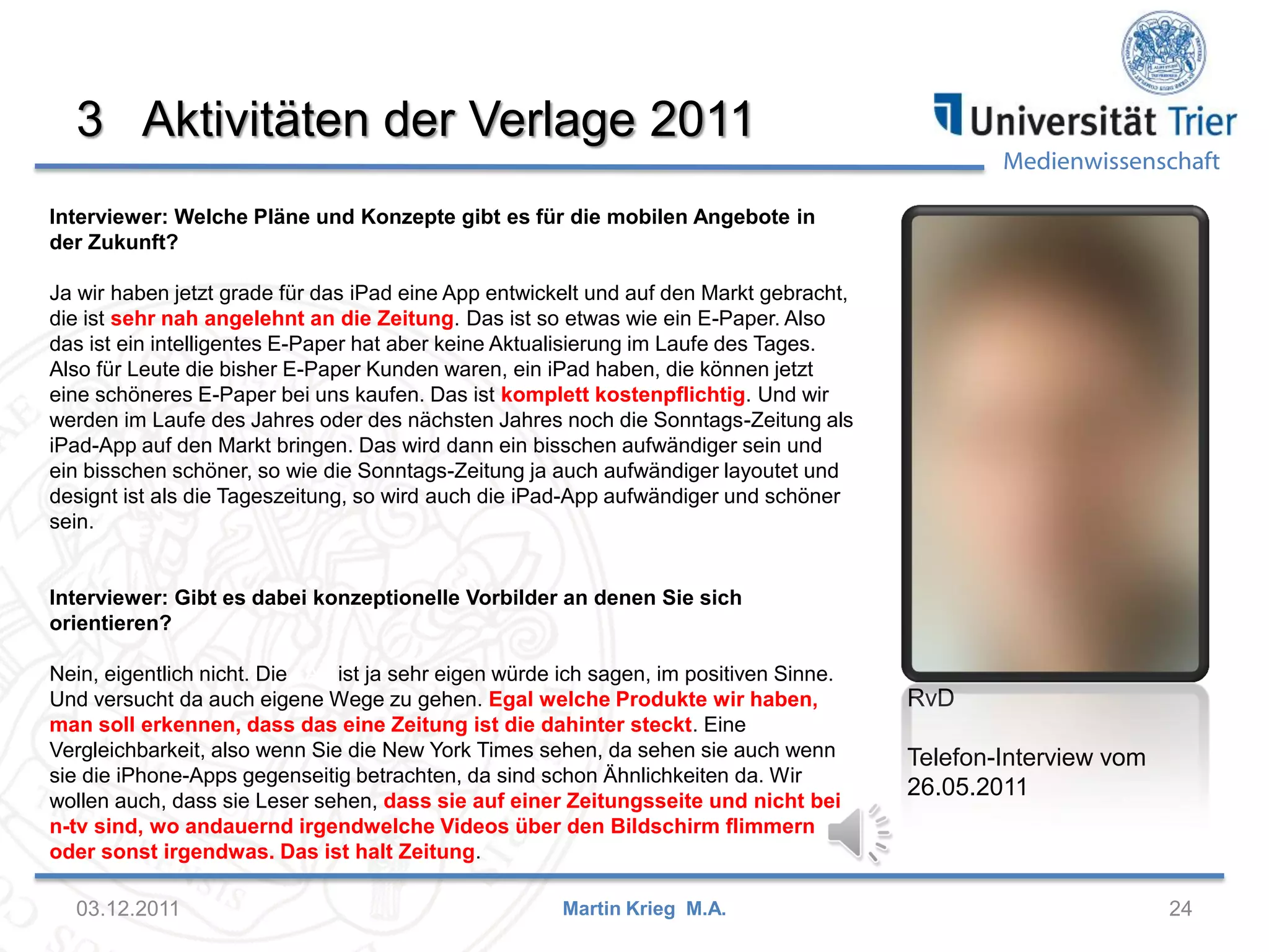 Medienwissenschaft
3 Aktivitäten der Verlage 2011
03.12.2011 24Martin Krieg M.A.
Interviewer: Welche Pläne und Konzepte gibt es für die mobilen Angebote in
der Zukunft?
Ja wir haben jetzt grade für das iPad eine App entwickelt und auf den Markt gebracht,
die ist sehr nah angelehnt an die Zeitung. Das ist so etwas wie ein E-Paper. Also
das ist ein intelligentes E-Paper hat aber keine Aktualisierung im Laufe des Tages.
Also für Leute die bisher E-Paper Kunden waren, ein iPad haben, die können jetzt
eine schöneres E-Paper bei uns kaufen. Das ist komplett kostenpflichtig. Und wir
werden im Laufe des Jahres oder des nächsten Jahres noch die Sonntags-Zeitung als
iPad-App auf den Markt bringen. Das wird dann ein bisschen aufwändiger sein und
ein bisschen schöner, so wie die Sonntags-Zeitung ja auch aufwändiger layoutet und
designt ist als die Tageszeitung, so wird auch die iPad-App aufwändiger und schöner
sein.
Interviewer: Gibt es dabei konzeptionelle Vorbilder an denen Sie sich
orientieren?
Nein, eigentlich nicht. Die FAZ ist ja sehr eigen würde ich sagen, im positiven Sinne.
Und versucht da auch eigene Wege zu gehen. Egal welche Produkte wir haben,
man soll erkennen, dass das eine Zeitung ist die dahinter steckt. Eine
Vergleichbarkeit, also wenn Sie die New York Times sehen, da sehen sie auch wenn
sie die iPhone-Apps gegenseitig betrachten, da sind schon Ähnlichkeiten da. Wir
wollen auch, dass sie Leser sehen, dass sie auf einer Zeitungsseite und nicht bei
n-tv sind, wo andauernd irgendwelche Videos über den Bildschirm flimmern
oder sonst irgendwas. Das ist halt Zeitung.
RvD
Telefon-Interview vom
26.05.2011
 