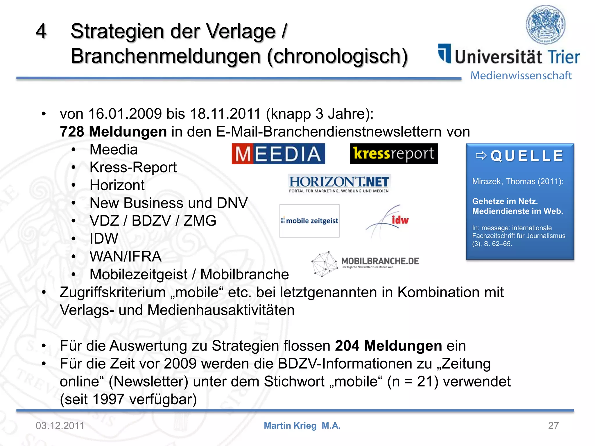 Medienwissenschaft
4 Strategien der Verlage /
Branchenmeldungen (chronologisch)
03.12.2011 27Martin Krieg M.A.
 Q U E L L E
Mirazek, Thomas (2011):
Gehetze im Netz.
Mediendienste im Web.
In: message: internationale
Fachzeitschrift für Journalismus
(3), S. 62–65.
• von 16.01.2009 bis 18.11.2011 (knapp 3 Jahre):
728 Meldungen in den E-Mail-Branchendienstnewslettern von
• Meedia
• Kress-Report
• Horizont
• New Business und DNV
• VDZ / BDZV / ZMG
• IDW
• WAN/IFRA
• Mobilezeitgeist / Mobilbranche
• Zugriffskriterium „mobile“ etc. bei letztgenannten in Kombination mit
Verlags- und Medienhausaktivitäten
• Für die Auswertung zu Strategien flossen 204 Meldungen ein
• Für die Zeit vor 2009 werden die BDZV-Informationen zu „Zeitung
online“ (Newsletter) unter dem Stichwort „mobile“ (n = 21) verwendet
(seit 1997 verfügbar)
 