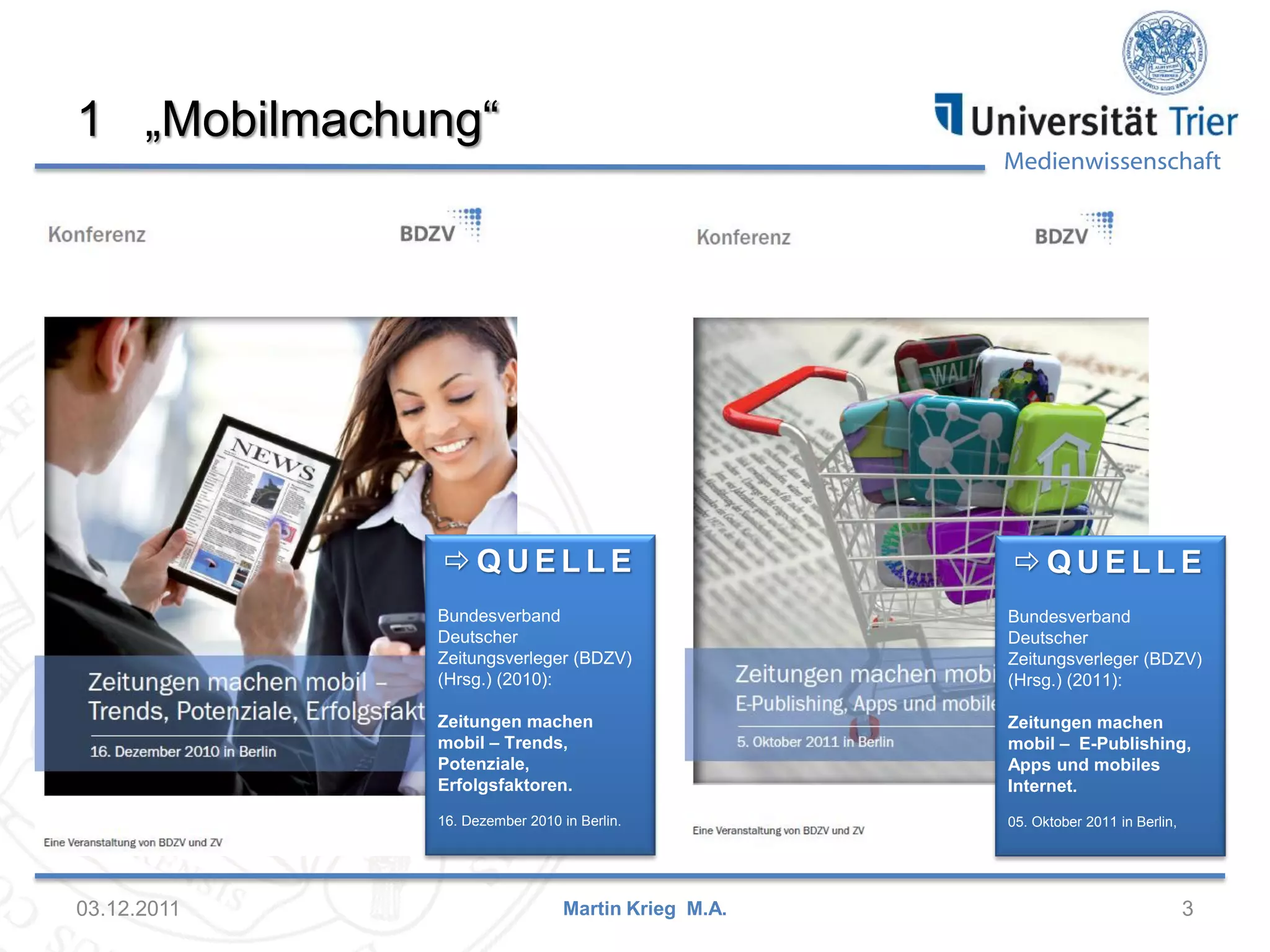 Medienwissenschaft
1 „Mobilmachung“
03.12.2011 3Martin Krieg M.A.
 Q U E L L E
Bundesverband
Deutscher
Zeitungsverleger (BDZV)
(Hrsg.) (2010):
Zeitungen machen
mobil – Trends,
Potenziale,
Erfolgsfaktoren.
16. Dezember 2010 in Berlin.
 Q U E L L E
Bundesverband
Deutscher
Zeitungsverleger (BDZV)
(Hrsg.) (2011):
Zeitungen machen
mobil – E-Publishing,
Apps und mobiles
Internet.
05. Oktober 2011 in Berlin,
 