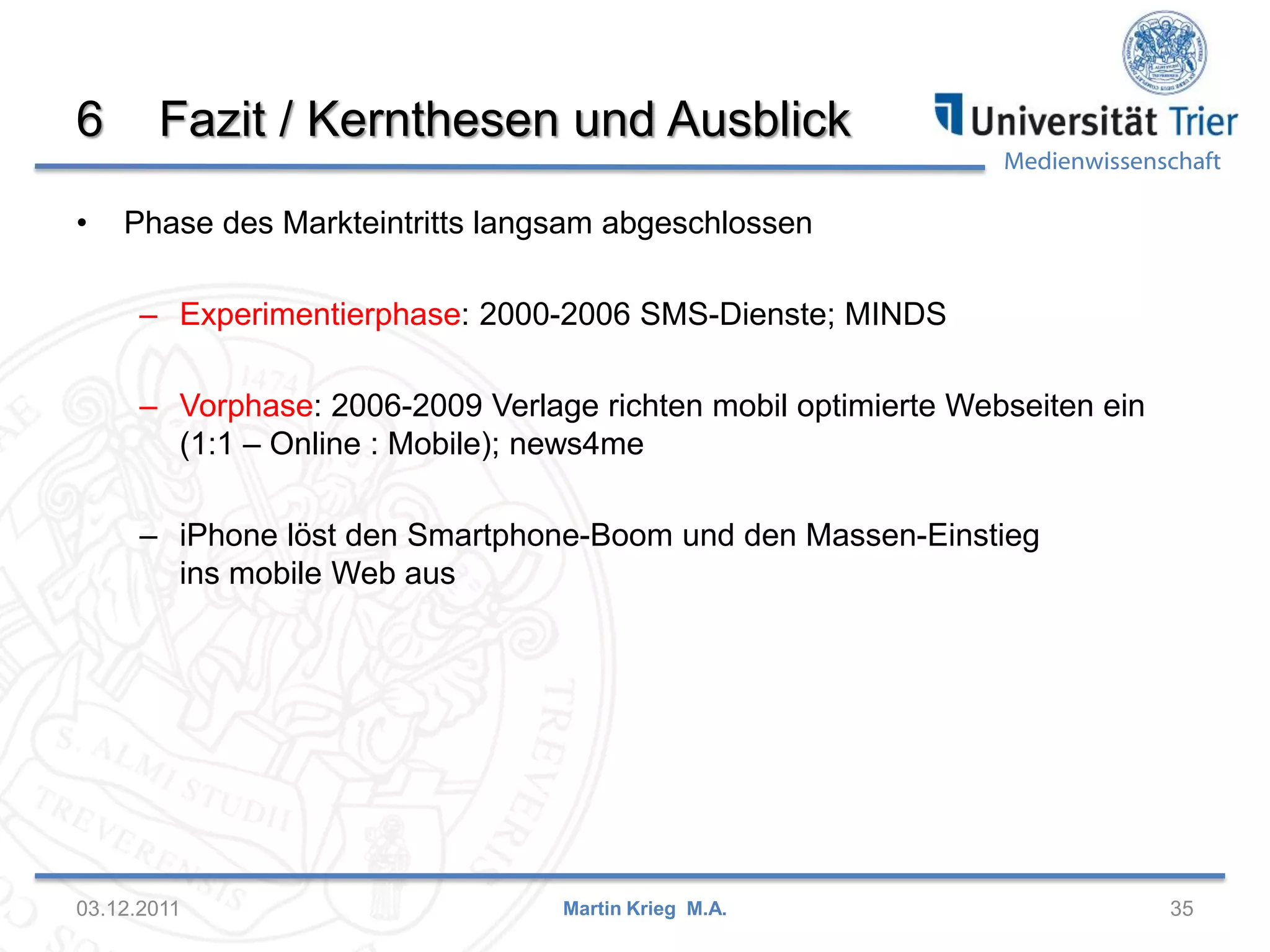 Medienwissenschaft
6 Fazit / Kernthesen und Ausblick
• Phase des Markteintritts langsam abgeschlossen
– Experimentierphase: 2000-2006 SMS-Dienste; MINDS
– Vorphase: 2006-2009 Verlage richten mobil optimierte Webseiten ein
(1:1 – Online : Mobile); news4me
– iPhone löst den Smartphone-Boom und den Massen-Einstieg
ins mobile Web aus
03.12.2011 35Martin Krieg M.A.
 