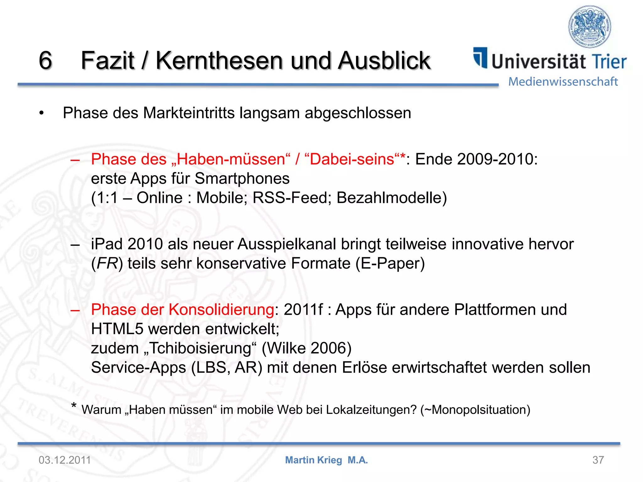 Medienwissenschaft
6 Fazit / Kernthesen und Ausblick
• Phase des Markteintritts langsam abgeschlossen
– Phase des „Haben-müssen“ / “Dabei-seins“*: Ende 2009-2010:
erste Apps für Smartphones
(1:1 – Online : Mobile; RSS-Feed; Bezahlmodelle)
– iPad 2010 als neuer Ausspielkanal bringt teilweise innovative hervor
(FR) teils sehr konservative Formate (E-Paper)
– Phase der Konsolidierung: 2011f : Apps für andere Plattformen und
HTML5 werden entwickelt;
zudem „Tchiboisierung“ (Wilke 2006)
Service-Apps (LBS, AR) mit denen Erlöse erwirtschaftet werden sollen
* Warum „Haben müssen“ im mobile Web bei Lokalzeitungen? (~Monopolsituation)
03.12.2011 37Martin Krieg M.A.
 