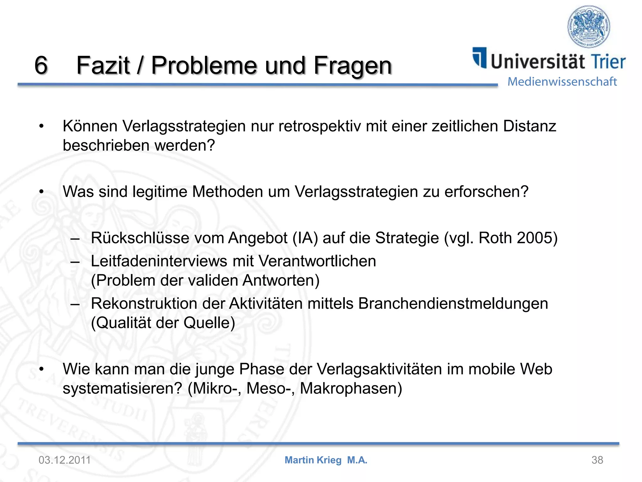 Medienwissenschaft
6 Fazit / Probleme und Fragen
• Können Verlagsstrategien nur retrospektiv mit einer zeitlichen Distanz
beschrieben werden?
• Was sind legitime Methoden um Verlagsstrategien zu erforschen?
– Rückschlüsse vom Angebot (IA) auf die Strategie (vgl. Roth 2005)
– Leitfadeninterviews mit Verantwortlichen
(Problem der validen Antworten)
– Rekonstruktion der Aktivitäten mittels Branchendienstmeldungen
(Qualität der Quelle)
• Wie kann man die junge Phase der Verlagsaktivitäten im mobile Web
systematisieren? (Mikro-, Meso-, Makrophasen)
03.12.2011 38Martin Krieg M.A.
 