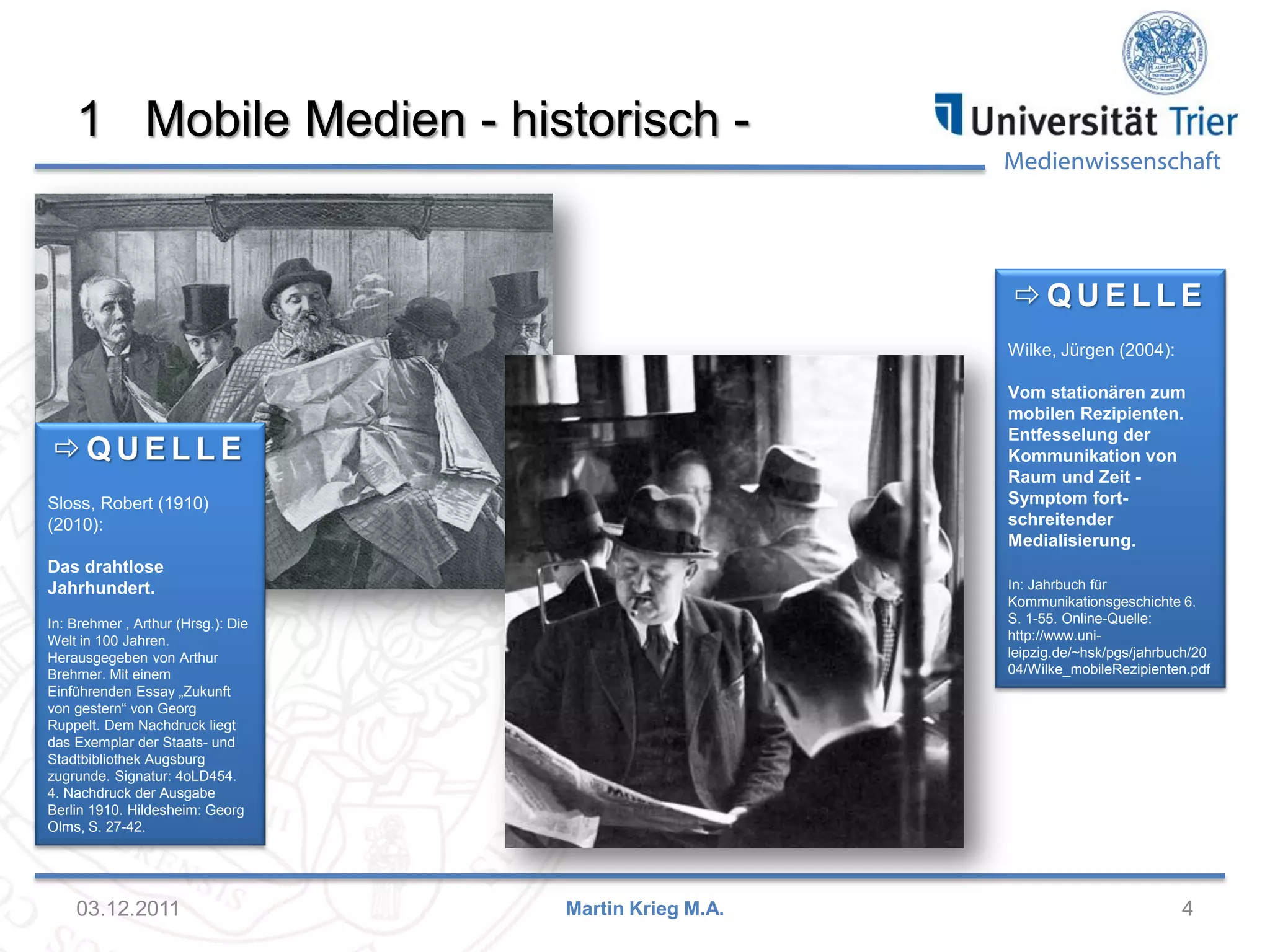 Medienwissenschaft
1 Mobile Medien - historisch -
03.12.2011 4Martin Krieg M.A.
 Q U E L L E
Wilke, Jürgen (2004):
Vom stationären zum
mobilen Rezipienten.
Entfesselung der
Kommunikation von
Raum und Zeit -
Symptom fort-
schreitender
Medialisierung.
In: Jahrbuch für
Kommunikationsgeschichte 6.
S. 1-55. Online-Quelle:
http://www.uni-
leipzig.de/~hsk/pgs/jahrbuch/20
04/Wilke_mobileRezipienten.pdf
 Q U E L L E
Sloss, Robert (1910)
(2010):
Das drahtlose
Jahrhundert.
In: Brehmer , Arthur (Hrsg.): Die
Welt in 100 Jahren.
Herausgegeben von Arthur
Brehmer. Mit einem
Einführenden Essay „Zukunft
von gestern“ von Georg
Ruppelt. Dem Nachdruck liegt
das Exemplar der Staats- und
Stadtbibliothek Augsburg
zugrunde. Signatur: 4oLD454.
4. Nachdruck der Ausgabe
Berlin 1910. Hildesheim: Georg
Olms, S. 27-42.
 