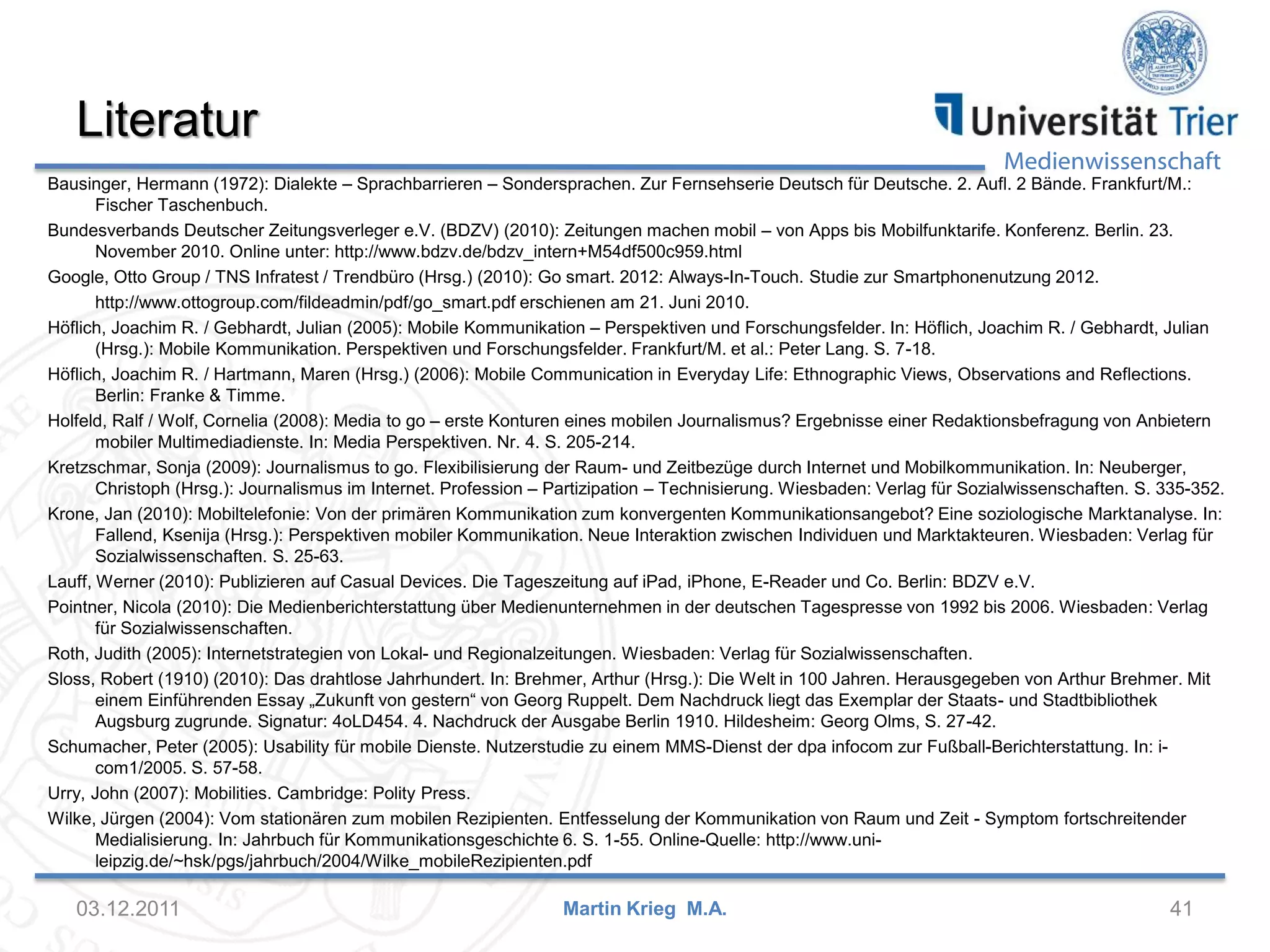 Medienwissenschaft
Literatur
Bausinger, Hermann (1972): Dialekte – Sprachbarrieren – Sondersprachen. Zur Fernsehserie Deutsch für Deutsche. 2. Aufl. 2 Bände. Frankfurt/M.:
Fischer Taschenbuch.
Bundesverbands Deutscher Zeitungsverleger e.V. (BDZV) (2010): Zeitungen machen mobil – von Apps bis Mobilfunktarife. Konferenz. Berlin. 23.
November 2010. Online unter: http://www.bdzv.de/bdzv_intern+M54df500c959.html
Google, Otto Group / TNS Infratest / Trendbüro (Hrsg.) (2010): Go smart. 2012: Always-In-Touch. Studie zur Smartphonenutzung 2012.
http://www.ottogroup.com/fildeadmin/pdf/go_smart.pdf erschienen am 21. Juni 2010.
Höflich, Joachim R. / Gebhardt, Julian (2005): Mobile Kommunikation – Perspektiven und Forschungsfelder. In: Höflich, Joachim R. / Gebhardt, Julian
(Hrsg.): Mobile Kommunikation. Perspektiven und Forschungsfelder. Frankfurt/M. et al.: Peter Lang. S. 7-18.
Höflich, Joachim R. / Hartmann, Maren (Hrsg.) (2006): Mobile Communication in Everyday Life: Ethnographic Views, Observations and Reflections.
Berlin: Franke & Timme.
Holfeld, Ralf / Wolf, Cornelia (2008): Media to go – erste Konturen eines mobilen Journalismus? Ergebnisse einer Redaktionsbefragung von Anbietern
mobiler Multimediadienste. In: Media Perspektiven. Nr. 4. S. 205-214.
Kretzschmar, Sonja (2009): Journalismus to go. Flexibilisierung der Raum- und Zeitbezüge durch Internet und Mobilkommunikation. In: Neuberger,
Christoph (Hrsg.): Journalismus im Internet. Profession – Partizipation – Technisierung. Wiesbaden: Verlag für Sozialwissenschaften. S. 335-352.
Krone, Jan (2010): Mobiltelefonie: Von der primären Kommunikation zum konvergenten Kommunikationsangebot? Eine soziologische Marktanalyse. In:
Fallend, Ksenija (Hrsg.): Perspektiven mobiler Kommunikation. Neue Interaktion zwischen Individuen und Marktakteuren. Wiesbaden: Verlag für
Sozialwissenschaften. S. 25-63.
Lauff, Werner (2010): Publizieren auf Casual Devices. Die Tageszeitung auf iPad, iPhone, E-Reader und Co. Berlin: BDZV e.V.
Pointner, Nicola (2010): Die Medienberichterstattung über Medienunternehmen in der deutschen Tagespresse von 1992 bis 2006. Wiesbaden: Verlag
für Sozialwissenschaften.
Roth, Judith (2005): Internetstrategien von Lokal- und Regionalzeitungen. Wiesbaden: Verlag für Sozialwissenschaften.
Sloss, Robert (1910) (2010): Das drahtlose Jahrhundert. In: Brehmer, Arthur (Hrsg.): Die Welt in 100 Jahren. Herausgegeben von Arthur Brehmer. Mit
einem Einführenden Essay „Zukunft von gestern“ von Georg Ruppelt. Dem Nachdruck liegt das Exemplar der Staats- und Stadtbibliothek
Augsburg zugrunde. Signatur: 4oLD454. 4. Nachdruck der Ausgabe Berlin 1910. Hildesheim: Georg Olms, S. 27-42.
Schumacher, Peter (2005): Usability für mobile Dienste. Nutzerstudie zu einem MMS-Dienst der dpa infocom zur Fußball-Berichterstattung. In: i-
com1/2005. S. 57-58.
Urry, John (2007): Mobilities. Cambridge: Polity Press.
Wilke, Jürgen (2004): Vom stationären zum mobilen Rezipienten. Entfesselung der Kommunikation von Raum und Zeit - Symptom fortschreitender
Medialisierung. In: Jahrbuch für Kommunikationsgeschichte 6. S. 1-55. Online-Quelle: http://www.uni-
leipzig.de/~hsk/pgs/jahrbuch/2004/Wilke_mobileRezipienten.pdf
03.12.2011 41Martin Krieg M.A.
 