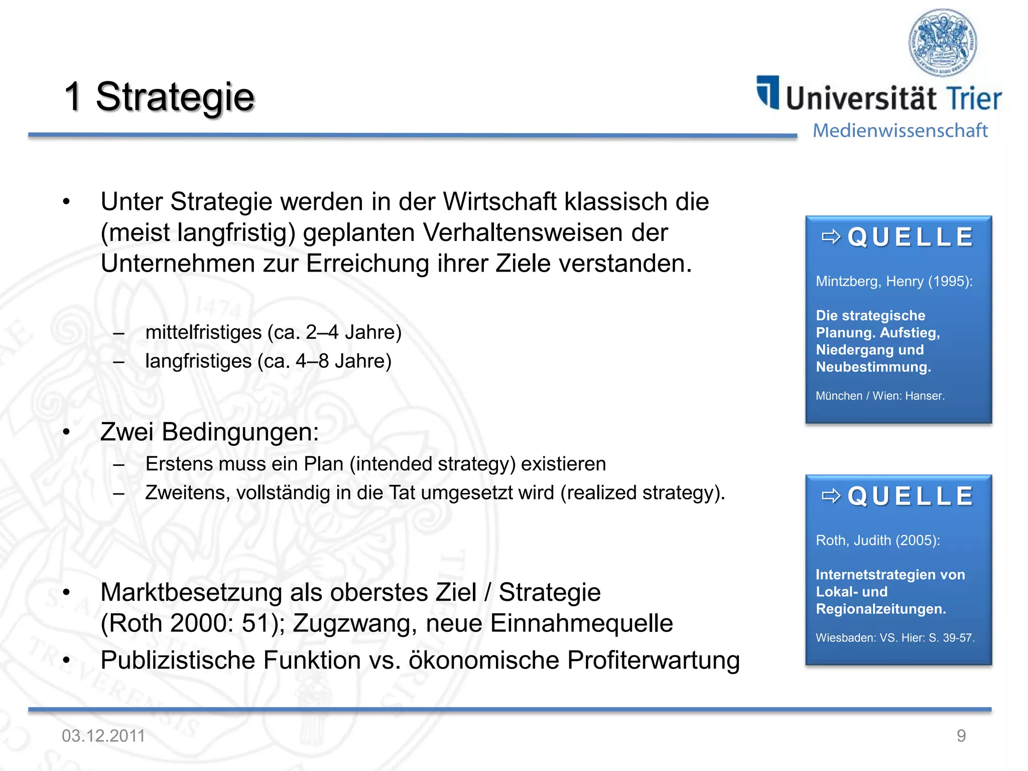Medienwissenschaft
1 Strategie
• Unter Strategie werden in der Wirtschaft klassisch die
(meist langfristig) geplanten Verhaltensweisen der
Unternehmen zur Erreichung ihrer Ziele verstanden.
– mittelfristiges (ca. 2–4 Jahre)
– langfristiges (ca. 4–8 Jahre)
• Zwei Bedingungen:
– Erstens muss ein Plan (intended strategy) existieren
– Zweitens, vollständig in die Tat umgesetzt wird (realized strategy).
• Marktbesetzung als oberstes Ziel / Strategie
(Roth 2000: 51); Zugzwang, neue Einnahmequelle
• Publizistische Funktion vs. ökonomische Profiterwartung
03.12.2011 9
 Q U E L L E
Roth, Judith (2005):
Internetstrategien von
Lokal- und
Regionalzeitungen.
Wiesbaden: VS. Hier: S. 39-57.
 Q U E L L E
Mintzberg, Henry (1995):
Die strategische
Planung. Aufstieg,
Niedergang und
Neubestimmung.
München / Wien: Hanser.
 