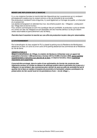 4


MENER UNE REFLEXION SUR LE MARCHE

Il y a une vingtaine d’années le marché était très fréquenté par les Louveciennois qui s’y rendaient
principalement à pieds et qui le vivaient comme un lieu de centralité et de convivialité.
Des producteurs vendaient fruits et légumes, il y avait également un fromager de qualité, un charcutier
et un poissonnier.
Les adultes échangeaient en attendant leur tour, les enfants jouaient, les « Villageois » pratiquaient
leur Village dans la bonne humeur.
Puis, certains commerçants se sont mis à pratiquer des prix prohibitifs, le producteur a pris sa retraite
et a vendu son étal, les Villageois se sont éparpillés vers les marchés alentour où les prix étaient
restés raisonnables et particulièrement celui de Marly…

Peut-être faut-il recentrer le marché sur une offre de production locale à des prix raisonnables.


LE STATIONNEMENT

Par la densification du tissu existant le PLU a classé le parking sous la Résidence de Montbuisson,
desservant la Gare, en zone UC et en zone UH le parking desservant les commerces de la Résidence
du Val de Seine.

OBSERVATION N°     5
Malgré la densification du Village, la création de Secteurs à Urbaniser avec un apport de
population d’environ 1.000 personnes à horizon 2015 et 9.000 à horizon 2030, aucun parking
supplémentaire n’est prévu aux abords de la Gare, ni réserve foncière, mieux 2 parkings
importants sont supprimés.

Il pourrait-être envisagé, dans le cadre d’une optimisation du foncier de construire des
logements sociaux ou mixtes au-dessus de parkings publics dans le périmètre de la gare en y
intégrant, le cas échéant, des commerces pour donner du sens au pôle de centralité qu’est le
quartier de la Gare en matière d’emplois de proximité et d’animation urbaine contribuant à la
préservation du lien social local et à la persistance d'une « vie de village »,.




                               5 bis rue Georges Blandon 78430 Louveciennes
 