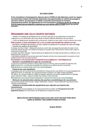 5



                                                EN CONCLUSION

Si les orientations d’aménagement retenues dans le PADD ont été élaborées à partir du rapport
de présentation faisant état d’études diagnostics très approfondies en matière de paysage et
structure urbaine, de population et habitat, d’activités économiques et d’emploi,
d’équipements publics, de déplacement et d’environnement, la mise en œuvre au niveau du
PLU ne traduit pas les objectifs à atteindre qui sont définis dans le PADD quant aux points
suivants :




ORGANISER UNE VILLE COURTE DISTANCE
-  Adopter une stratégie de développement qui conforte le pôle gare et qui redynamise le centreville en
s’appuyant sur une densification des zones situées à distance piétonne (500mètres) de ces centres.
-  Limiter les déplacements quotidiens des Louveciennois, resserrer le tissu urbain, et par là-même le lien social.
PRIVILEGIER LE DEVELOPPEMENT DE LA VILLE DANS SON PERIMETRE URBAIN ACTUEL
_ Permettre une légère densification du tissu existant en préservant le caractère de cœur de village
_ Valoriser les espaces de potentialité
Le secteur du Coeur Volant : relativement proche du centre ville, cet espace doit permettre la création d'une
continuité urbaine assurant une meilleure articulation du quartier Cœur Volant avec le reste du tissu urbain et
notamment le centre ville;
Le secteur des Plains Champs : l'espace libéré par le déplacement du stade doit permettre une réflexion sur le
désenclavement du quartier.
L'urbanisation possible sur ces terrains devra être l'occasion à la fois d'une restructuration du quartier et d'une
meilleure liaison avec les autres quartiers
FAVORISER L'UTILISATION DES TRANSPORTS EN COMMUN ET L'INTERMODALITE
_ Renforcer l’accessibilité de la gare de Louveciennes
La gare de Louveciennes constitue un atout majeur pour la commune, dans son objectif de réduction des
déplacements auto. La rendre plus accessible aux cyclistes et aux piétons est donc une priorité.
PRESERVER LE CARACTERE VERT DE LOUVECIENNES
_ Préserver les vues identitaires
Le paysage urbain de Louveciennes est profondément marqué par les vues offertes sur le grand paysage de la
vallée de la Seine. En particulier, les vues panoramiques constituent une réelle richesse paysagère.
Par ailleurs, les vues ponctuelles sur l'église et l'aqueduc apportent une qualité supplémentaire au paysage
urbain,notamment celles: - depuis le quartier des Coteaux et celui des Clos,
PRESERVER LES CARACTERES URBAINS ET ARCHITECTURAUX DE LOUVECIENNES
_ Renforcer les physionomies urbaines des quartiers caractéristiques de Louveciennes
Les quartiers les plus anciens (Coeur village, Montbuisson, Coteaux, Voisins) présentent des physionomies
urbaines caractéristiques.
_ Améliorer la fonctionnalité des équipements pour répondre aux besoins des
Louveciennois
Ainsi, la capacité d’accueil globale du PLU devrait permettre la création de 510 logements dont 265
logements sociaux et la reconversion de 20 logements en logements sociaux.




          MON AVIS EST DEFAVORABLE SUR LE PLU EN L’ETAT QUI DOIT ETRE REVU
                     DANS LE RESPECT DES ORIENTATIONS DU PADD



                                                                Brigitte BOSCO




                                   5 bis rue Georges Blandon 78430 Louveciennes
 