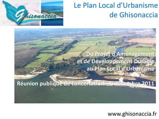 Le Plan Local d'Urbanisme
                               de Ghisonaccia



                         Du Projet d'Aménagement
                     et de Développement Durable
                         au Plan Local d'Urbanisme

Réunion publique de concertation – 6 décembre 2011



                                 www.ghisonaccia.fr
 